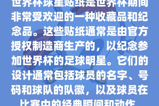 世界杯球星贴纸是世界杯期间非常受欢迎的一种收藏品和纪念品。这些贴纸通常是由官方授权制造商生产的，以纪念参加世界杯的足球明星。它们的设计通常包括球员的名字、号码和球队的队徽，以及球员在比赛中的经典瞬间和动作。
