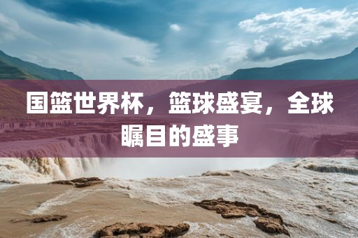 国篮世界杯，篮球盛宴，全球瞩目的盛事