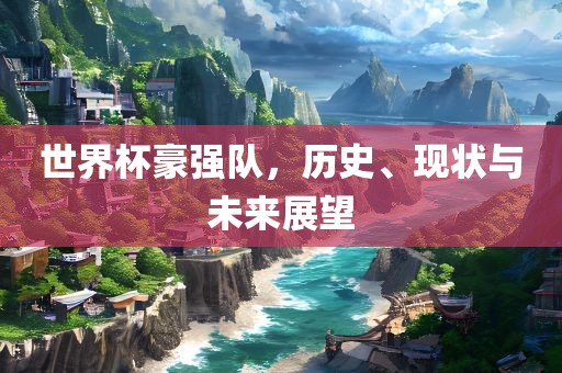 世界杯豪强队，历史、现状与未来展望