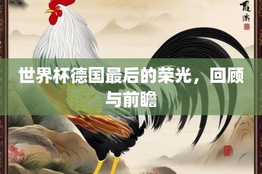 世界杯德国最后的荣光，回顾与前瞻