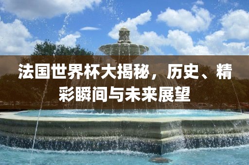 法国世界杯大揭秘，历史、精彩瞬间与未来展望