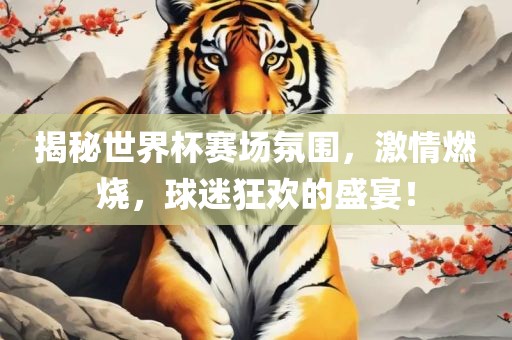 揭秘世界杯赛场氛围，激情燃烧，球迷狂欢的盛宴！