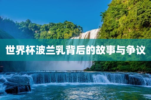 世界杯波兰乳背后的故事与争议广西贺州市华昌新材料有限公司