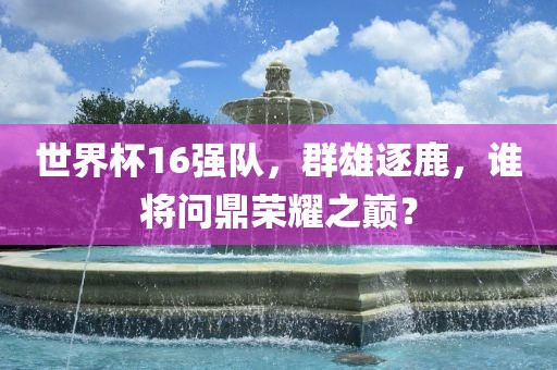 世界杯16强队，群雄逐鹿，谁将问鼎荣耀之巅？广西贺州市华昌新材料有限公司