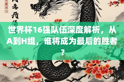 世界杯16强队伍深度解析，从A到H组，谁将成为最后的胜者？广西贺州市华昌新材料有限公司