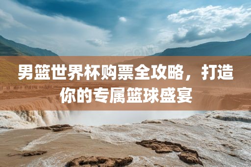 男篮世界杯购票全攻略，打造你的专属篮球盛宴