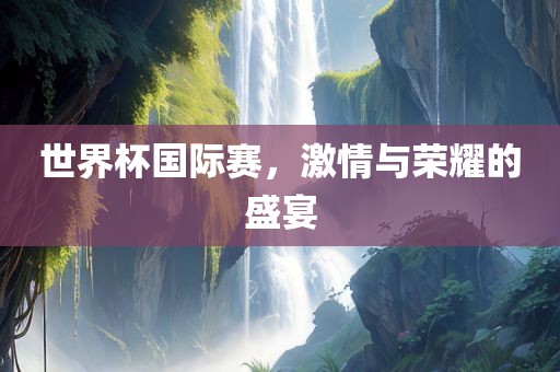 世界杯国际赛，激情与荣耀的盛宴广西贺州市华昌新材料有限公司