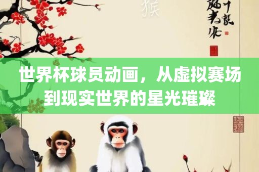 世界杯球员动画，从虚拟赛场到现实世界的星光璀璨广西贺州市华昌新材料有限公司
