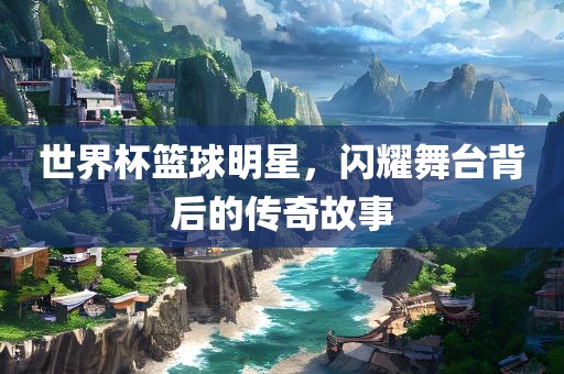 世界杯篮球明星，闪耀舞台背后的传奇故事