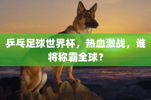 乒乓足球世界杯，热血激战，谁将称霸全球？