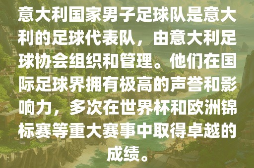意大利国家男子足球队是意大利的足球代表队，由意大利足球协会组织和管理。他们在国际足球界拥有极高的声誉和影响力，多次在世界杯和欧洲锦标赛等重大赛事中取得卓越的成绩。
