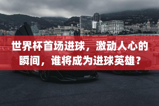世界杯首场进球，激动人心的瞬间，谁将成为进球英雄？广西贺州市华昌新材料有限公司