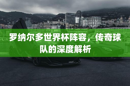 罗纳尔多世界杯阵容，传奇球队的深度解析广西贺州市华昌新材料有限公司