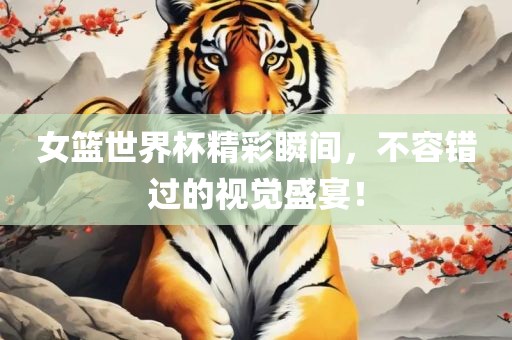 女篮世界杯精彩瞬间，不容错过的视觉盛宴！