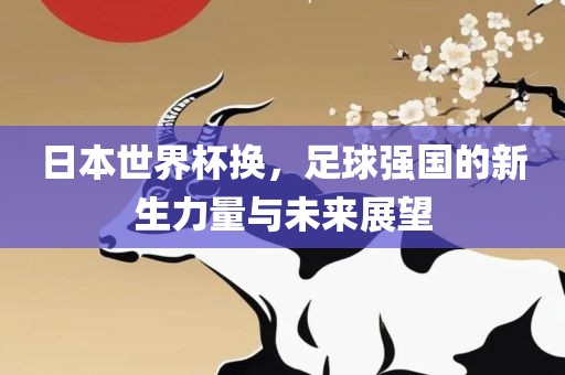 日本世界杯换，足球强国的新生力量与未来展望广西贺州市华昌新材料有限公司