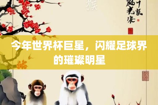 今年世界杯巨星，闪耀足球界的璀璨明星