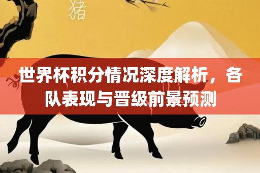 世界杯积分情况深度解析，各队表现与晋级前景预测广西贺州市华昌新材料有限公司