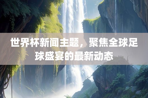 世界杯新闻主题，聚焦全球足球盛宴的最新动态