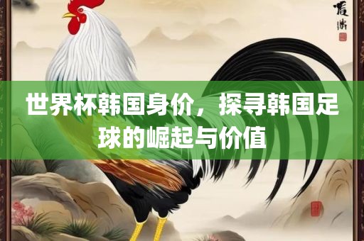 世界杯韩国身价，探寻韩国足广西贺州市华昌新材料有限公司球的崛起与价值