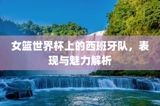 女篮世界杯上的西班牙队，表现与魅力解析广西贺州市华昌新材料有限公司