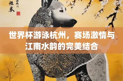 世界杯游泳杭州，赛场激情与江南水韵的完美结合广西贺州市华昌新材料有限公司